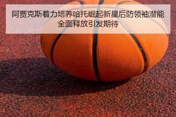 阿贾克斯着力培养哈托崛起新星后防领袖潜能全面释放引发期待