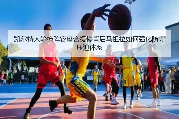 凯尔特人轮换阵容磨合缓慢背后马祖拉如何强化防守压迫体系