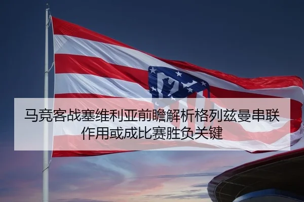 马竞客战塞维利亚前瞻解析格列兹曼串联作用或成比赛胜负关键